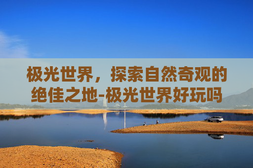极光世界，探索自然奇观的绝佳之地-极光世界好玩吗值得玩吗