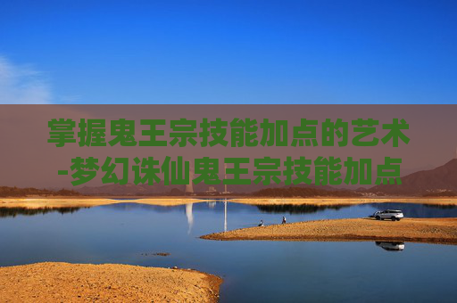 掌握鬼王宗技能加点的艺术-梦幻诛仙鬼王宗技能加点攻略