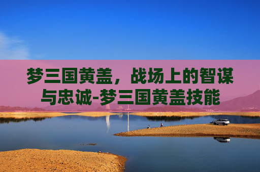 梦三国黄盖,战场上的智谋与忠诚-梦三国黄盖技能 梦三国黄盖,战场上的智谋与忠诚-梦三国黄盖技能