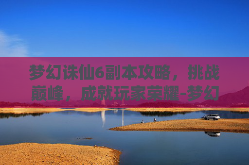 梦幻诛仙6副本攻略，挑战巅峰，成就玩家荣耀-梦幻诛仙60副本攻略大全