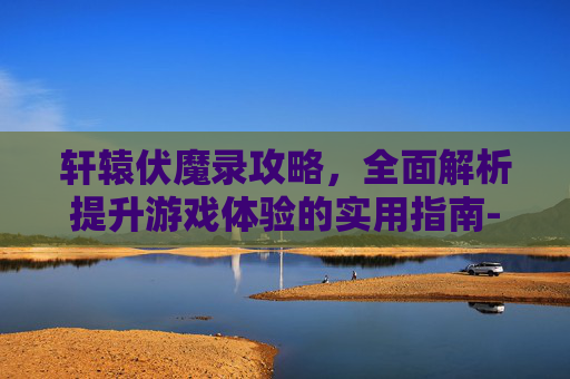 轩辕伏魔录攻略，全面解析提升游戏体验的实用指南-轩辕伏魔录攻略详解大全