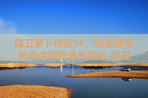 保卫萝卜挑战36,在策略与热血中刷新通关巅峰-保卫萝卜挑战36关攻略 保卫萝卜挑战36,在策略与热血中刷新通关巅峰-保卫萝卜挑战36关攻略
