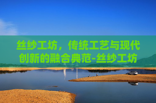 丝纱工坊，传统工艺与现代创新的融合典范-丝纱工坊在哪儿