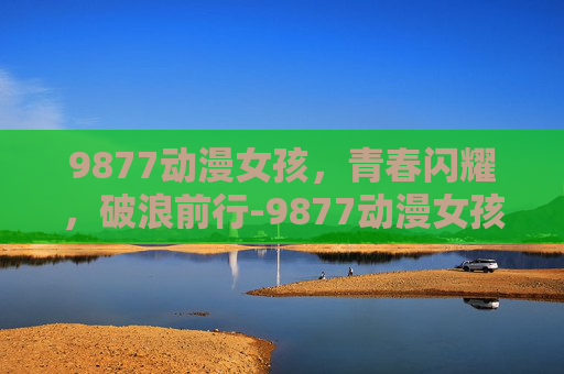 9877动漫女孩，青春闪耀，破浪前行-9877动漫女孩小游戏