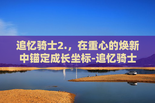 追忆骑士2.，在重心的焕新中锚定成长坐标-追忆骑士2.0还有吗?