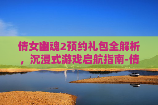 倩女幽魂2预约礼包全解析,沉浸式游戏启航指南-倩女幽魂2预约礼包怎么领 倩女幽魂2预约礼包全解析,沉浸式游戏启航指南-倩女幽魂2预约礼包怎么领