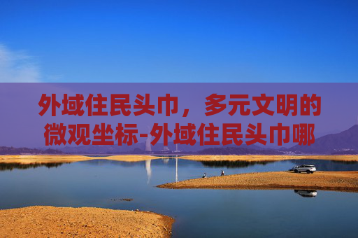 外域住民头巾,多元文明的微观坐标-外域住民头巾哪里刷 外域住民头巾,多元文明的微观坐标-外域住民头巾哪里刷