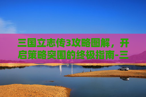 三国立志传3攻略图解,开启策略突围的终极指南-三国立志传3攻略图解大全 三国立志传3攻略图解,开启策略突围的终极指南-三国立志传3攻略图解大全