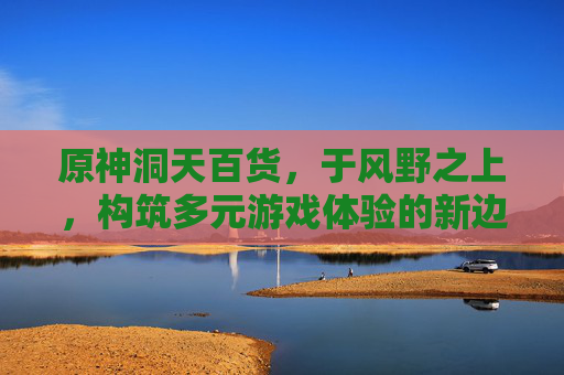 原神洞天百货,于风野之上,构筑多元游戏体验的新边界-原神洞天百宝商店在哪 原神洞天百货,于风野之上,构筑多元游戏体验的新边界-原神洞天百宝商店在哪