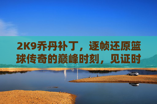 2K9乔丹补丁，逐帧还原篮球传奇的巅峰时刻，见证时代与球星的完美共振-2k9球员补丁