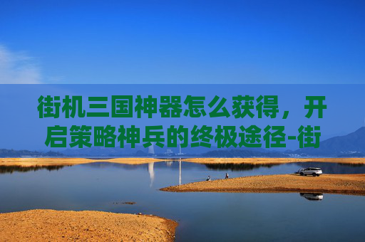街机三国神器怎么获得，开启策略神兵的终极途径-街机三国神器怎么获得技能