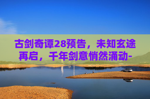 古剑奇谭28预告，未知玄途再启，千年剑意悄然涌动-古剑奇谭预告片湖南卫视