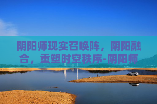 阴阳师现实召唤阵，阴阳融合，重塑时空秩序-阴阳师现世召唤阵