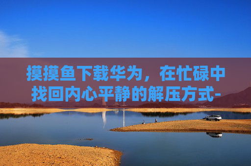 摸摸鱼下载华为,在忙碌中找回内心平静的解压方式-摸摸鱼华为版下载 摸摸鱼下载华为,在忙碌中找回内心平静的解压方式-摸摸鱼华为版下载
