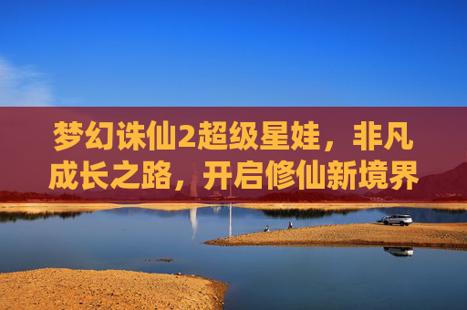 梦幻诛仙2超级星娃，非凡成长之路，开启修仙新境界-梦幻诛仙2超级星娃怎么获得