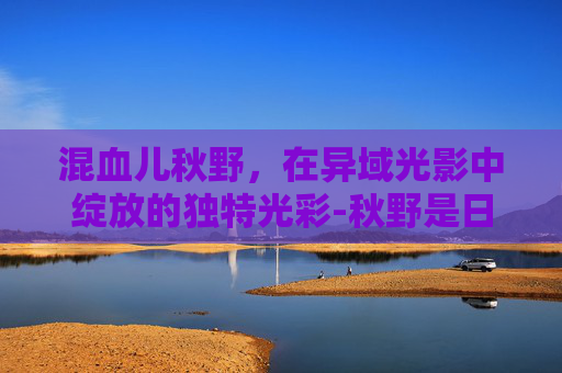 混血儿秋野，在异域光影中绽放的独特光彩-秋野是日本姓氏吗