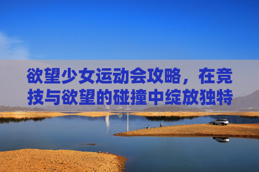 欲望少女运动会攻略，在竞技与欲望的碰撞中绽放独特风采-运动番女主攻略