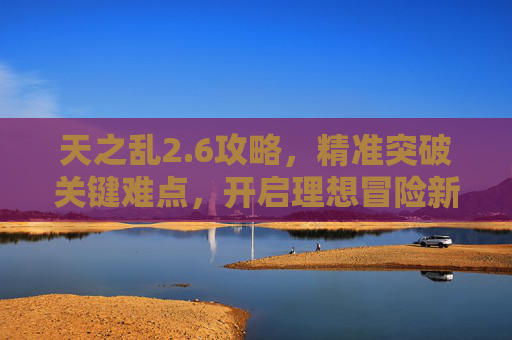 天之乱2.6攻略，精准突破关键难点，开启理想冒险新路径-天之乱详细攻略