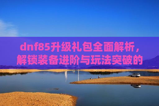 dnf85升级礼包全面解析，解锁装备进阶与玩法突破的专属解决方案-dnf85升90怎么升级快