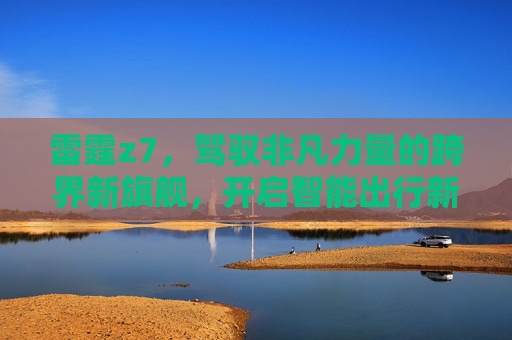雷霆z7，驾驭非凡力量的跨界新旗舰，开启智能出行新纪元-雷霆Z1