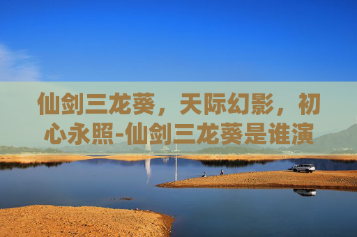 仙剑三龙葵,天际幻影,初心永照-仙剑三龙葵是谁演的 仙剑三龙葵,天际幻影,初心永照-仙剑三龙葵是谁演的