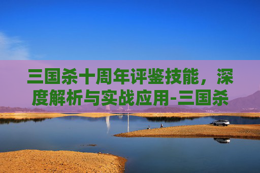 三国杀十周年评鉴技能，深度解析与实战应用-三国杀十周年技能介绍