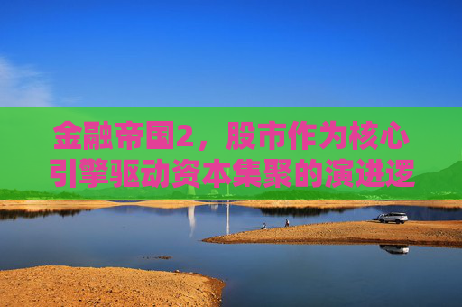 金融帝国2，股市作为核心引擎驱动资本集聚的演进逻辑-金融帝国2股市刷钱
