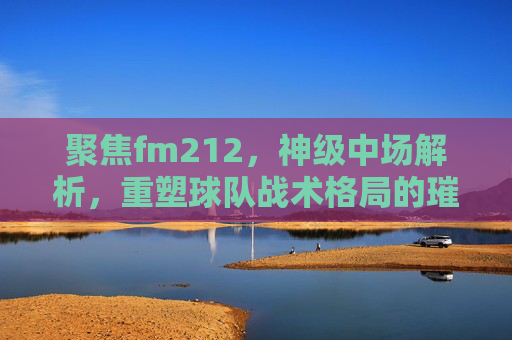 聚焦fm212，神级中场解析，重塑球队战术格局的璀璨核心-fm2012世界级中场