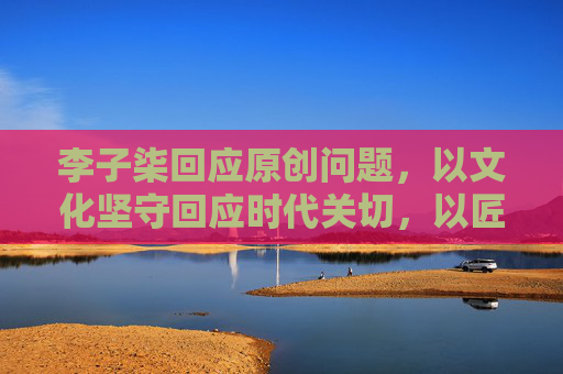 李子柒回应原创问题,以文化坚守回应时代关切,以匠心表达诠释价值底色-李子柒回应原创问题是真的吗 李子柒回应原创问题,以文化坚守回应时代关切,以匠心表达诠释价值底色-李子柒回应原创问题是真的吗