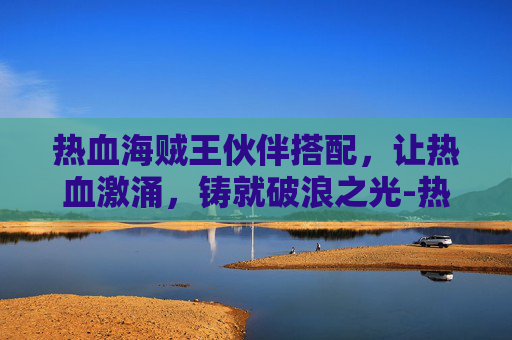 热血海贼王伙伴搭配，让热血激涌，铸就破浪之光-热血海贼王伙伴搭配攻略