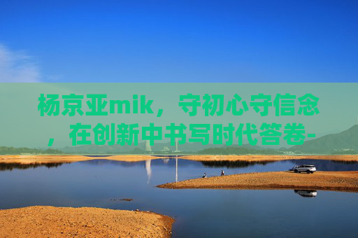 杨京亚mik，守初心守信念，在创新中书写时代答卷-杨京亚 mik