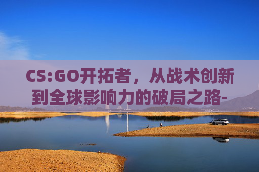 CS:GO开拓者，从战术创新到全球影响力的破局之路-csol开拓者强化