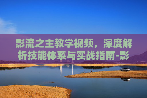 影流之主教学视频，深度解析技能体系与实战指南-影流之主教学视频免费观看