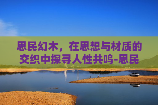 思民幻木,在思想与材质的交织中探寻人性共鸣-思民神木豪华版 思民幻木,在思想与材质的交织中探寻人性共鸣-思民神木豪华版