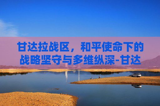 甘达拉战区，和平使命下的战略坚守与多维纵深-甘达拉战区地图