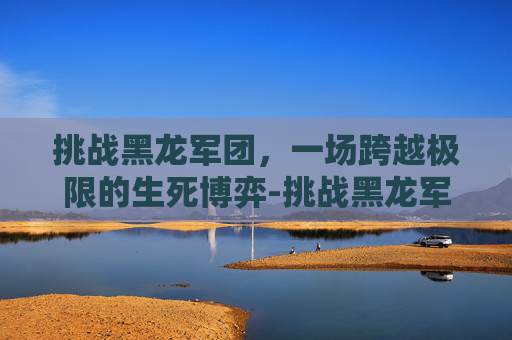 挑战黑龙军团,一场跨越极限的生死博弈-挑战黑龙军团任务怎么做 挑战黑龙军团,一场跨越极限的生死博弈-挑战黑龙军团任务怎么做