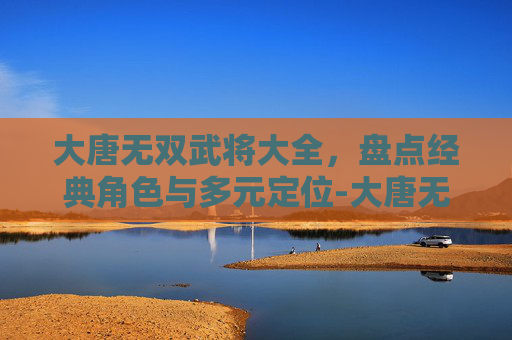 大唐无双武将大全，盘点经典角色与多元定位-大唐无双武将大全图鉴