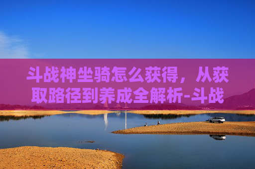 斗战神坐骑怎么获得,从获取路径到养成全解析-斗战神萌熊坐骑怎么获得 斗战神坐骑怎么获得,从获取路径到养成全解析-斗战神萌熊坐骑怎么获得