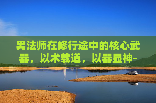 男法师在修行途中的核心武器，以术载道，以器显神-男法师用什么武器好