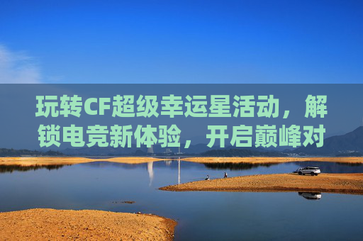 玩转CF超级幸运星活动,解锁电竞新体验,开启巅峰对决之旅-cf周周幸运星活动入口 玩转CF超级幸运星活动,解锁电竞新体验,开启巅峰对决之旅-cf周周幸运星活动入口