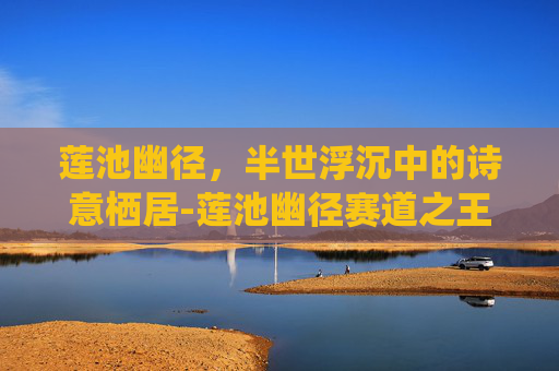 莲池幽径,半世浮沉中的诗意栖居-莲池幽径赛道之王 莲池幽径,半世浮沉中的诗意栖居-莲池幽径赛道之王