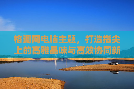 格调网电脑主题,打造指尖上的高雅品味与高效协同新体验-格调网精品主题 格调网电脑主题,打造指尖上的高雅品味与高效协同新体验-格调网精品主题