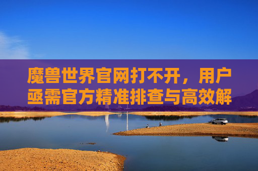 魔兽世界官网打不开,用户亟需官方精准排查与高效解决方案-魔兽世界官网打不开是什么原因 魔兽世界官网打不开,用户亟需官方精准排查与高效解决方案-魔兽世界官网打不开是什么原因
