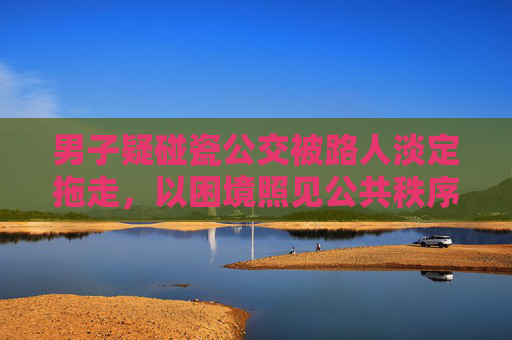 男子疑碰瓷公交被路人淡定拖走,以困境照见公共秩序与人文底色-男子疑碰瓷公交被路人淡定拖走视频 男子疑碰瓷公交被路人淡定拖走,以困境照见公共秩序与人文底色-男子疑碰瓷公交被路人淡定拖走视频
