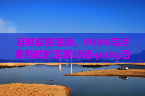 穿越虚拟战场，PUBG与百度贴吧的深度对话-pubg百度百科