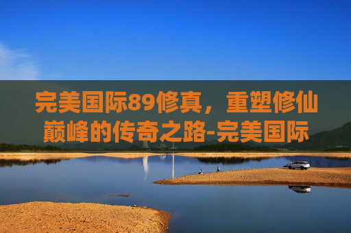 完美国际89修真,重塑修仙巅峰的传奇之路-完美国际99修真 完美国际89修真,重塑修仙巅峰的传奇之路-完美国际99修真