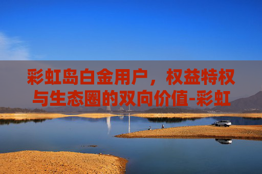彩虹岛白金用户,权益特权与生态圈的双向价值-彩虹岛白金用户多吗 彩虹岛白金用户,权益特权与生态圈的双向价值-彩虹岛白金用户多吗