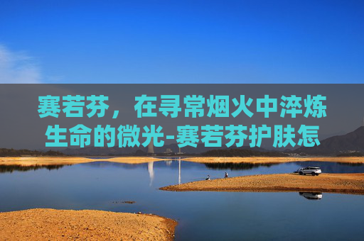 赛若芬，在寻常烟火中淬炼生命的微光-赛若芬护肤怎么样