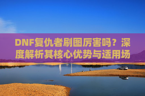 DNF复仇者刷图厉害吗？深度解析其核心优势与适用场景-dnf复仇者刷图厉害吗知乎