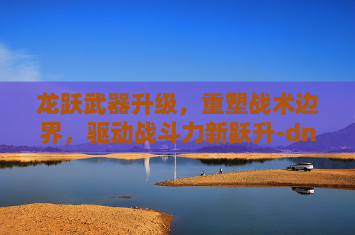 龙跃武器升级，重塑战术边界，驱动战斗力新跃升-dnf龙跃武器升级